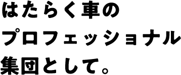 はたらく車のプロフェッショナル集団として。